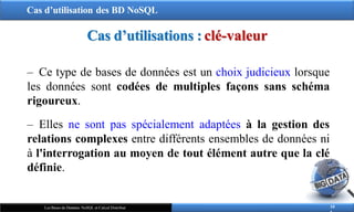 Cas d’utilisation des BD NoSQL
10
Les Bases de Données NoSQL et Calcul Distribué
‒ Ce type de bases de données est un choix judicieux lorsque
les données sont codées de multiples façons sans schéma
rigoureux.
‒ Elles ne sont pas spécialement adaptées à la gestion des
relations complexes entre différents ensembles de données ni
à l'interrogation au moyen de tout élément autre que la clé
définie.
Cas d’utilisations : clé-valeur
 