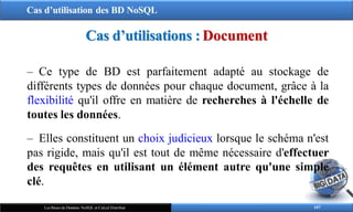 Cas d’utilisation des BD NoSQL
107
Les Bases de Données NoSQL et Calcul Distribué
‒ Ce type de BD est parfaitement adapté au stockage de
différents types de données pour chaque document, grâce à la
flexibilité qu'il offre en matière de recherches à l'échelle de
toutes les données.
‒ Elles constituent un choix judicieux lorsque le schéma n'est
pas rigide, mais qu'il est tout de même nécessaire d'effectuer
des requêtes en utilisant un élément autre qu'une simple
clé.
Cas d’utilisations : Document
 