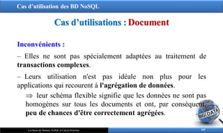 Cas d’utilisation des BD NoSQL
109
Les Bases de Données NoSQL et Calcul Distribué
Cas d’utilisations : Document
Inconvénients :
‒ Elles ne sont pas spécialement adaptées au traitement de
transactions complexes.
‒ Leurs utilisation n'est pas idéale non plus pour les
applications qui recourent à l'agrégation de données.
 leur schéma flexible signifie que les données ne sont pas
homogènes sur tous les documents et ont, par conséquent,
peu de chances d'être correctement agrégées.
 