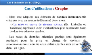 Cas d’utilisation des BD NoSQL
111
Les Bases de Données NoSQL et Calcul Distribué
Cas d’utilisations : Graphe
‒ Elles sont adaptées aux éléments de données interconnectés
entre eux avec un nombre indéterminé de relations.
 La mise en œuvre de réseaux sociaux (Ex: LinkedIn ou
Facebook) représente le cas d'utilisation le plus courant des bases
de données orientées graphes.
‒ Les bases de données orientées graphes sont également
pratiques pour la prise en charge de moteurs de
recommandations, comme ceux utilisés par les sites de vente de
détail en ligne.
 