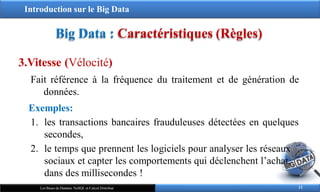 Introduction sur le Big Data
Big Data : Caractéristiques (Règles)
3.Vitesse (Vélocité)
Fait référence à la fréquence du traitement et de génération de
données.
Exemples:
1. les transactions bancaires frauduleuses détectées en quelques
secondes,
2. le temps que prennent les logiciels pour analyser les réseaux
sociaux et capter les comportements qui déclenchent l’achat,
dans des millisecondes !
12
Les Bases de Données NoSQL et Calcul Distribué
 