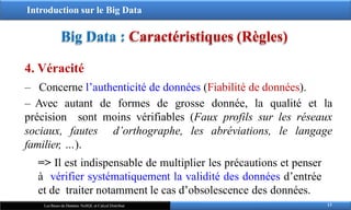 Introduction sur le Big Data
Big Data : Caractéristiques (Règles)
4. Véracité
‒ Concerne l’authenticité de données (Fiabilité de données).
‒ Avec autant de formes de grosse donnée, la qualité et la
précision sont moins vérifiables (Faux profils sur les réseaux
sociaux, fautes d’orthographe, les abréviations, le langage
familier, …).
=> Il est indispensable de multiplier les précautions et penser
à vérifier systématiquement la validité des données d’entrée
et de traiter notamment le cas d’obsolescence des données.
13
Les Bases de Données NoSQL et Calcul Distribué
 