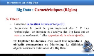 Introduction sur le Big Data
Big Data : Caractéristiques (Règles)
5. Valeur
‒ Concerne la création de valeur (objectif)
‒ Représente le point le plus important des 5 V. Les
technologies de stockage et d’analyse des Big Data ont de
sens si et seulement si elles apportent de la valeur ajoutée.
=> Exploiter les données, c’est avant tout répondre à des
objectifs commerciaux ou Marketing. La définition des
objectifs orientera l’utilisation des Big Data.
14
Les Bases de Données NoSQL et Calcul Distribué
 