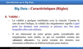Introduction sur le Big Data
Big Data : Caractéristiques (Règles)
8. Validité :
‒ La validité a quelques similitudes avec la véracité. Comme le
sens du mot l'indique, la validité des mégadonnées signifie à quel
point les données sont correctes et précises aux fins pour
lesquelles elles sont utilisées.
‒ Il est intéressant de noter qu'une partie considérable des
mégadonnées reste inutile, ce qui est considéré comme des
«données obscures». La partie restante des données non
structurées collectées est d'abord nettoyée pour analyse.
18
Les Bases de Données NoSQL et Calcul Distribué
 