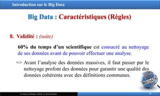 Introduction sur le Big Data
Big Data : Caractéristiques (Règles)
8. Validité : (suite)
60% du temps d’un scientifique est consacré au nettoyage
de ses données avant de pouvoir effectuer une analyse.
=> Avant l’analyse des données massives, il faut passer par le
nettoyage profont des données pour garantir une qualité des
données cohérente avec des définitions communes.
19
Les Bases de Données NoSQL et Calcul Distribué
 