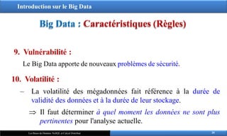 Introduction sur le Big Data
Big Data : Caractéristiques (Règles)
9. Vulnérabilité :
Le Big Data apporte de nouveaux problèmes de sécurité.
20
Les Bases de Données NoSQL et Calcul Distribué
10. Volatilité :
‒ La volatilité des mégadonnées fait référence à la durée de
validité des données et à la durée de leur stockage.
 Il faut déterminer à quel moment les données ne sont plus
pertinentes pour l'analyse actuelle.
 