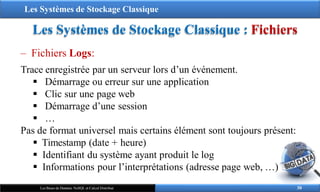 Les Systèmes de Stockage Classique
Les Systèmes de Stockage Classique : Fichiers
‒ Fichiers Logs:
Trace enregistrée par un serveur lors d’un événement.
 Démarrage ou erreur sur une application
 Clic sur une page web
 Démarrage d’une session
 …
Pas de format universel mais certains élément sont toujours présent:
 Timestamp (date + heure)
 Identifiant du système ayant produit le log
 Informations pour l’interprétations (adresse page web, …)
30
Les Bases de Données NoSQL et Calcul Distribué
 