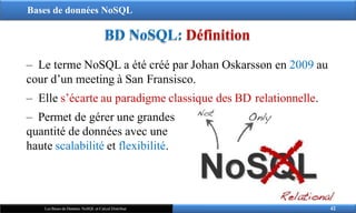 Bases de données NoSQL
BD NoSQL: Définition
‒ Le terme NoSQL a été créé par Johan Oskarsson en 2009 au
cour d’un meeting à San Fransisco.
‒ Elle s’écarte au paradigme classique des BD relationnelle.
‒ Permet de gérer une grandes
quantité de données avec une
haute scalabilité et flexibilité.
42
Les Bases de Données NoSQL et Calcul Distribué
 