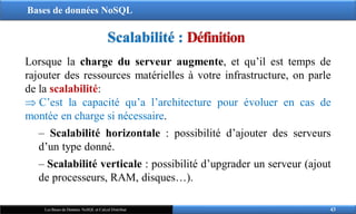 Bases de données NoSQL
43
Les Bases de Données NoSQL et Calcul Distribué
Lorsque la charge du serveur augmente, et qu’il est temps de
rajouter des ressources matérielles à votre infrastructure, on parle
de la scalabilité:
 C’est la capacité qu’a l’architecture pour évoluer en cas de
montée en charge si nécessaire.
‒ Scalabilité horizontale : possibilité d’ajouter des serveurs
d’un type donné.
‒ Scalabilité verticale : possibilité d’upgrader un serveur (ajout
de processeurs, RAM, disques…).
Scalabilité : Définition
 