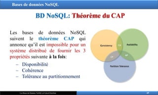 Bases de données NoSQL
BD NoSQL: Théorème du CAP
Les bases de données NoSQL
suivent le théorème CAP qui
annonce qu’il est impossible pour un
système distribué de fournir les 3
propriétés suivante à la fois:
‒ Disponibilité
‒ Cohérence
‒ Tolérance au partitionnement
45
Les Bases de Données NoSQL et Calcul Distribué
 
