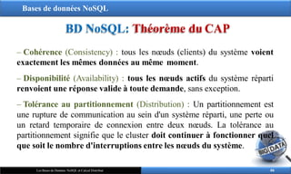 Bases de données NoSQL
BD NoSQL: Théorème du CAP
– Cohérence (Consistency) : tous les nœuds (clients) du système voient
exactement les mêmes données au même moment.
– Disponibilité (Availability) : tous les nœuds actifs du système réparti
renvoient une réponse valide à toute demande, sans exception.
– Tolérance au partitionnement (Distribution) : Un partitionnement est
une rupture de communication au sein d'un système réparti, une perte ou
un retard temporaire de connexion entre deux nœuds. La tolérance au
partitionnement signifie que le cluster doit continuer à fonctionner quel
que soit le nombre d'interruptions entre les nœuds du système.
46
Les Bases de Données NoSQL et Calcul Distribué
 