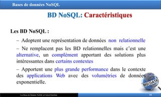Bases de données NoSQL
BD NoSQL: Caractéristiques
Les BD NoSQL :
‒ Adoptent une représentation de données non relationnelle
‒ Ne remplacent pas les BD relationnelles mais c’est une
alternative, un complément apportant des solutions plus
intéressantes dans certains contextes
‒ Apportent une plus grande performance dans le contexte
des applications Web avec des volumétries de données
exponentielle.
53
Les Bases de Données NoSQL et Calcul Distribué
 