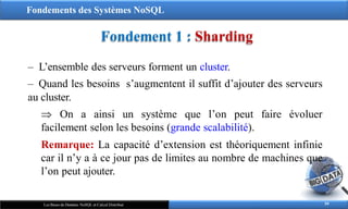 Fondements des Systèmes NoSQL
Fondement 1 : Sharding
59
Les Bases de Données NoSQL et Calcul Distribué
‒ L’ensemble des serveurs forment un cluster.
‒ Quand les besoins s’augmentent il suffit d’ajouter des serveurs
au cluster.
 On a ainsi un système que l’on peut faire évoluer
facilement selon les besoins (grande scalabilité).
Remarque: La capacité d’extension est théoriquement infinie
car il n’y a à ce jour pas de limites au nombre de machines que
l’on peut ajouter.
 