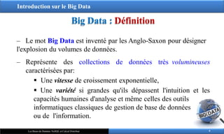 Introduction sur le Big Data
Big Data : Définition
6
Les Bases de Données NoSQL et Calcul Distribué
‒ Le mot Big Data est inventé par les Anglo-Saxon pour désigner
l'explosion du volumes de données.
‒ Représente des collections de données très volumineuses
caractérisées par:
 Une vitesse de croissement exponentielle,
 Une variété si grandes qu'ils dépassent l'intuition et les
capacités humaines d'analyse et même celles des outils
informatiques classiques de gestion de base de données
ou de l'information.
 