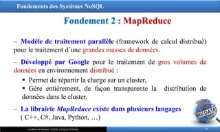 Fondements des Systèmes NoSQL
Fondement 2 : MapReduce
61
Les Bases de Données NoSQL et Calcul Distribué
‒ Modèle de traitement parallèle (framework de calcul distribué)
pour le traitement d’une grandes masses de données.
‒ Développé par Google pour le traitement de gros volumes de
données en environnement distribué :
 Permet de répartir la charge sur un cluster,
 Gère entièrement, de façon transparente la distribution de
données dans le cluster.
‒ La librairie MapReduce existe dans plusieurs langages
( C++, C#, Java, Python, …)
 