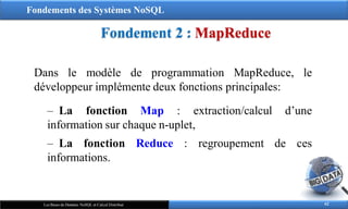 Fondements des Systèmes NoSQL
Fondement 2 : MapReduce
62
Les Bases de Données NoSQL et Calcul Distribué
Dans le modèle de programmation MapReduce, le
développeur implémente deux fonctions principales:
‒ La fonction Map : extraction/calcul d’une
regroupement de ces
information sur chaque n-uplet,
‒ La fonction Reduce :
informations.
 
