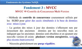 Fondements des Systèmes NoSQL
Fondement 3 : MVCC
70
Les Bases de Données NoSQL et Calcul Distribué
MVCC  Contrôle de Concurrence Multi-Version
‒ Méthode de contrôle de concurrence couramment utilisée par
les SGBD pour gérer des accès simultanés à la base de données
avec mises à jour.
‒ La gestion des mises à jour des données s’effectuent non par
écrasement des anciennes données par les nouvelles mais en
indiquant que les anciennes données sont obsolètes et en ajoutant une
nouvelle version (il existe plusieurs version enregistrées, seule la
plus récente étantcorrecte)
‒ Nécessite généralement une purge régulière.
 