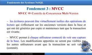 Fondements des Systèmes NoSQL
Fondement 3 : MVCC
71
Les Bases de Données NoSQL et Calcul Distribué
‒ les écritures peuvent être virtuellement isolées des opérations de
lecture qui s'effectuent sur les anciennes versions dans la base et
qui ont été générées par copie et maintenues tant que la transaction
est vivante.
‒ MVCC permet à chaque utilisateur connecté de voir une capture
de la base. Les modifications apportées ne seront pas visibles par
les autres utilisateurs avant que la transaction ne soit validée
(commit).
MVCC  Contrôle de Concurrence Multi-Version
 