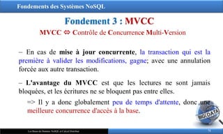 Fondements des Systèmes NoSQL
Fondement 3 : MVCC
72
Les Bases de Données NoSQL et Calcul Distribué
‒ En cas de mise à jour concurrente, la transaction qui est la
première à valider les modifications, gagne; avec une annulation
forcée aux autre transaction.
‒ L'avantage du MVCC est que les lectures ne sont jamais
bloquées, et les écritures ne se bloquent pas entre elles.
=> Il y a donc globalement peu de temps d'attente, donc une
meilleure concurrence d'accès à la base.
MVCC  Contrôle de Concurrence Multi-Version
 