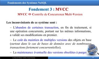 Fondements des Systèmes NoSQL
Fondement 3 : MVCC
73
Les Bases de Données NoSQL et Calcul Distribué
Les inconvénients de ce système sont :
‒ L'abandon de certaines transaction, en fin de traitement, si
une opération concurrente, portant sur les mêmes informations,
a validé ses modifications en premier.
‒ Le coût du maintien de multiples versions des objets en base
(surtout dans le cas de bases de données avec de nombreuses
transactions fortement concurrentielles).
‒ La maintenance éventuelle des versions obsolètes à purger.
MVCC  Contrôle de Concurrence Multi-Version
 