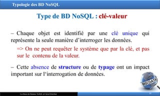 Typologie des BD NoSQL
‒ Chaque objet est identifié par une clé unique qui
représente la seule manière d’interroger les données.
=> On ne peut requêter le système que par la clé, et pas
sur le contenu de la valeur.
‒ Cette absence de structure ou de typage ont un impact
important sur l‘interrogation de données.
Type de BD NoSQL : clé-valeur
77
Les Bases de Données NoSQL et Calcul Distribué
 