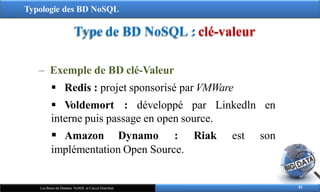 Typologie des BD NoSQL
Type de BD NoSQL : clé-valeur
82
Les Bases de Données NoSQL et Calcul Distribué
‒ Exemple de BD clé-Valeur
 Redis : projet sponsorisé par VMWare
 Voldemort : développé par Linkedln en
interne puis passage en open source.
 Amazon Dynamo : Riak est son
implémentation Open Source.
 