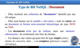 Typologie des BD NoSQL
Type de BD NoSQL : Document
83
Les Bases de Données NoSQL et Calcul Distribué
‒ Elles stockent une collection de "documents" identifié par une
clé unique.
‒ Elles sont basées sur le modèle « clé-valeur » mais la valeur est
un document en format semi-structuré hiérarchique de type JSON
ou XML.
‒ Les documents n'ont pas de schéma, mais une structure
arborescente : ils contiennent une liste de champs.
‒ Un champ a une valeur qui peut être de type simple (entier,
chaine de caractère, date, ...) ou complexe (plusieurs couples
clé/valeur).
 