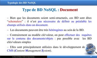 Typologie des BD NoSQL
Type de BD NoSQL : Document
85
Les Bases de Données NoSQL et Calcul Distribué
‒ Bien que les documents soient semi-structurés, ces BD sont dites
“schemaless” : il n’est pas nécessaire de définir au préalable les
champs utilisés dans un document.
‒ Les documents peuvent être très hétérogènes au sein de la BD.
‒ Contrairement au modèle clé/valeur, on peut effectuer des requêtes
sur le contenu des documents/objets : pas possible avec les BD
clés/valeurs simples
‒ Elles sont principalement utilisées dans le développement de
CMS (Content Management System).
 