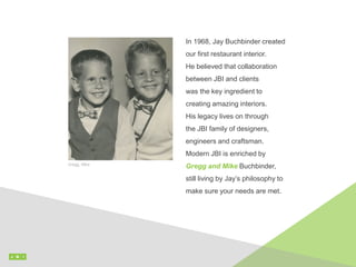 In 1968, Jay Buchbinder created
our first restaurant interior.
He believed that collaboration
between JBI and clients
was the key ingredient to
creating amazing interiors.
His legacy lives on through
the JBI family of designers,
engineers and craftsman.
Modern JBI is enriched by
Gregg and Mike Buchbinder,
still living by Jay’s philosophy to
make sure your needs are met.
Gregg, Mike
 