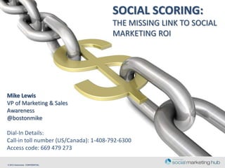 SOCIAL SCORING:
                                       THE MISSING LINK TO SOCIAL
                                       MARKETING ROI




Mike Lewis
VP of Marketing & Sales
Awareness
@bostonmike

Dial-In Details:
Call-in toll number (US/Canada): 1-408-792-6300
Access code: 669 479 273

© 2012 Awareness CONFIDENTIAL
 