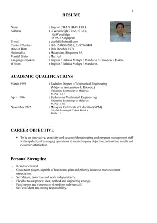 1
RESUME
Name : Eugene CHAN HIAN FULL
Address : 8 Woodleigh Close, #01-19,
8@Woodleigh
357903 Singapore
E-mail : chanhf@hotmail.com
Contact Number : +86-15800642861, 65-97760481
Date of Birth : 28th October 1974
Nationality : Malaysian, Singapore PR
Marital Status : Married
Languages Spoken : English / Bahasa Melayu / Mandarin / Cantonese / Hakka.
Written : English / Bahasa Melayu / Mandarin.
ACADEMIC QUALIFICATIONS
March 1998 : Bachelor Degree of Mechanical Engineering
(Major in Automation & Robotic.)
University Technology of Malaysia
CGPA : 3.17
April 1996 : Diploma in Mechanical Engineering
University Technology of Malaysia
CGPA : 3.46
November 1992 : Malaysia Certificate of Education(SPM)
Sekolah Menengah Teknik Melaka
Grade : 1
CAREER OBJECTIVE
 To be an innovative, creativity and successful engineering and program management staff
with capability of managing operations to meet company objective, bottom line results and
customer satisfaction.
Personal Strengths:
- Result orientated.
- Good team player, capable of lead team, plan and priority issues to meet customer
expectation.
- Self driven, proactive and work independently.
- Flexible to adopt new idea, method and supporting change.
- Fast learner and systematic of problem solving skill.
- Self confident and strong responsibility.
 