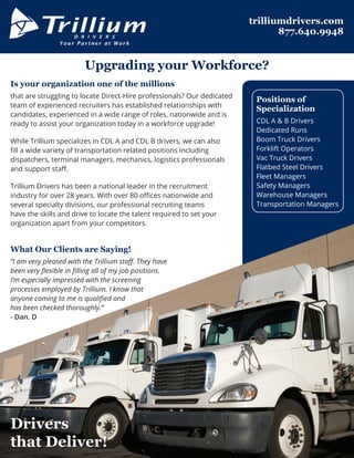 Is your organization one of the millions
that are struggling to locate Direct-Hire professionals? Our dedicated
team of experienced recruiters has established relationships with
candidates, experienced in a wide range of roles, nationwide and is
ready to assist your organization today in a workforce upgrade!
While Trillium specializes in CDL A and CDL B drivers, we can also
fill a wide variety of transportation related positions including
dispatchers, terminal managers, mechanics, logistics professionals
and support staff.
Trillium Drivers has been a national leader in the recruitment
industry for over 28 years. With over 80 offices nationwide and
several specialty divisions, our professional recruiting teams
have the skills and drive to locate the talent required to set your
organization apart from your competitors.
What Our Clients are Saying!
“I am very pleased with the Trillium staff. They have
been very flexible in filling all of my job positions.
I’m especially impressed with the screening
processes employed by Trillium. I know that
anyone coming to me is qualified and
has been checked thoroughly.”
- Dan. D
D R I V E R S
Your Partner at Work
Upgrading your Workforce?
trilliumdrivers.com
877.640.9948
Positions of
Specialization
CDL A & B Drivers
Dedicated Runs
Boom Truck Drivers
Forklift Operators
Vac Truck Drivers
Flatbed Steel Drivers
Fleet Managers
Safety Managers
Warehouse Managers
Transportation Managers
Drivers
that Deliver!
 