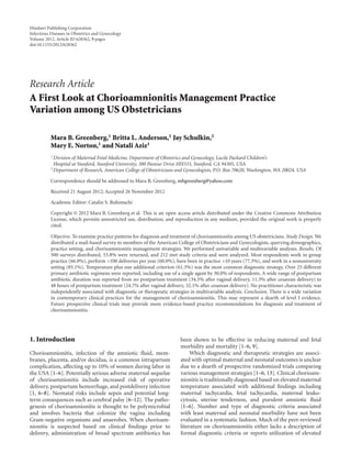 Hindawi Publishing Corporation 
Infectious Diseases in Obstetrics and Gynecology 
Volume 2012, Article ID 628362, 9 pages 
doi:10.1155/2012/628362 
Research Article 
A First Look at ChorioamnionitisManagement Practice 
Variation among US Obstetricians 
Mara B. Greenberg,1 Britta L. Anderson,2 Jay Schulkin,2 
Mary E. Norton,1 and Natali Aziz1 
1Division of Maternal Fetal Medicine, Department of Obstetrics and Gynecology, Lucile Packard Children’s 
Hospital at Stanford, Stanford University, 300 Pasteur Drive HH333, Stanford, CA 94305, USA 
2Department of Research, American College of Obstetricians and Gynecologists, P.O. Box 70620, Washington, WA 20024, USA 
Correspondence should be addressed toMara B. Greenberg, mbgreenberg@yahoo.com 
Received 21 August 2012; Accepted 26 November 2012 
Academic Editor: Catalin S. Buhimschi 
Copyright © 2012 Mara B. Greenberg et al. This is an open access article distributed under the Creative Commons Attribution 
License, which permits unrestricted use, distribution, and reproduction in any medium, provided the original work is properly 
cited. 
Objective. To examine practice patterns for diagnosis and treatment of chorioamnionitis among US obstetricians. Study Design.We 
distributed a mail-based survey to members of the American College of Obstetricians and Gynecologists, querying demographics, 
practice setting, and chorioamnionitis management strategies. We performed univariable and multivariable analyses. Results. Of 
500 surveys distributed, 53.8% were returned, and 212 met study criteria and were analyzed. Most respondents work in group 
practice (66.0%), perform >100 deliveries per year (60.0%), have been in practice >10 years (77.3%), and work in a nonuniversity 
setting (85.1%). Temperature plus one additional criterion (61.3%) was the most common diagnostic strategy. Over 25 different 
primary antibiotic regimens were reported, including use of a single agent by 30.0% of respondents. A wide range of postpartum 
antibiotic duration was reported from no postpartum treatment (34.5% after vaginal delivery, 11.3% after cesarean delivery) to 
48 hours of postpartum treatment (24.7% after vaginal delivery, 32.1% after cesarean delivery). No practitioner characteristic was 
independently associated with diagnostic or therapeutic strategies in multivariable analysis. Conclusion. There is a wide variation 
in contemporary clinical practices for the management of chorioamnionitis. This may represent a dearth of level I evidence. 
Future prospective clinical trials may provide more evidence-based practice recommendations for diagnosis and treatment of 
chorioamnionitis. 
1. Introduction 
Chorioamnionitis, infection of the amniotic fluid, mem-branes, 
placenta, and/or decidua, is a common intrapartum 
complication, affecting up to 10% of women during labor in 
the USA [1–6]. Potentially serious adverse maternal sequelae 
of chorioamnionitis include increased risk of operative 
delivery, postpartum hemorrhage, and postdelivery infection 
[1, 6–8]. Neonatal risks include sepsis and potential long-term 
consequences such as cerebral palsy [6–12]. The patho-genesis 
of chorioamnionitis is thought to be polymicrobial 
and involves bacteria that colonize the vagina including 
Gram-negative organisms and anaerobes. When chorioam-nionitis 
is suspected based on clinical findings prior to 
delivery, administration of broad spectrum antibiotics has 
been shown to be effective in reducing maternal and fetal 
morbidity and mortality [1–6, 9]. 
Which diagnostic and therapeutic strategies are associ-ated 
with optimalmaternal and neonatal outcomes is unclear 
due to a dearth of prospective randomized trials comparing 
various management strategies [1–6, 13]. Clinical chorioam-nionitis 
is traditionally diagnosed based on elevatedmaternal 
temperature associated with additional findings including 
maternal tachycardia, fetal tachycardia, maternal leuko-cytosis, 
uterine tenderness, and purulent amniotic fluid 
[1–6]. Number and type of diagnostic criteria associated 
with least maternal and neonatal morbidity have not been 
evaluated in a systematic fashion.Much of the peer-reviewed 
literature on chorioamnionitis either lacks a description of 
formal diagnostic criteria or reports utilization of elevated 
 