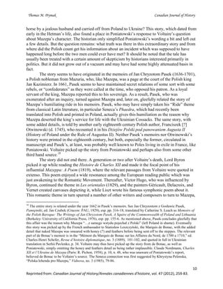 Thomas M. Prymak Canadian Journal of History
10
Reprinted from: Canadian Journal of History/Annales canadiennes d’histoire, vol. 47 (2012), 259-83.
horse by a jealous husband and carried off from Poland to Ukraine? This story, which dated from
early in the Hetman’s life, also found a place in Poniatowski’s response to Voltaire’s question
about Mazepa’s character. The historian only simplified Poniatowski’s wording a bit and left out
a few details. But the question remains: what truth was there in this extraordinary story and from
where did the Polish count get his information about an incident which was supposed to have
happened long before the two men could ever have met? It should be noted that the tale has
usually been treated with a certain amount of skepticism by historians interested primarily in
politics. But it did not grow out of a vacuum and may have had some highly attenuated basis in
fact.
The story seems to have originated in the memoirs of Jan Chryzotom Pasek (1636-1701),
a Polish nobleman from Mazuria, who, like Mazepa, was a page at the court of the Polish king
Jan Kazimierz. In 1661, Pasek seems to have maintained secret relations of some sort with some
rebels, or “confederates” as they were called at the time, who opposed his patron. As a loyal
servant of the king, Mazepa reported this to his sovereign. As a result, Pasek, who was
exonerated after an inquiry, turned against Mazepa and, later on, gleefully related the story of
Mazepa’s humiliating ride in his memoirs. Pasek, who may have simply taken his “Ride” theme
from classical Latin literature, in particular Seneca’s Phaedra, which had recently been
translated into Polish and printed in Poland, actually gives this humiliation as the reason why
Mazepa deserted the king’s service for life with the Ukrainian Cossacks. The same story, with
some added details, is told by another early eighteenth century Polish author, Franciszek [?]
Otwinowski (d. 1745), who recounted it in his Dziejów Polski pod panowaniem Augusta II
(History of Poland under the Rule of Augustus II). Neither Pasek’s memoirs nor Otwinowski’s
history were printed in the eighteenth century, but both, especially the former, circulated in
manuscript and Pasek’s, at least, was probably well known to Poles living in exile in France, like
Poniatowski. Voltaire picked up the story from Poniatowski and perhaps also from some other
third hand source.18
The story did not end there. A generation or two after Voltaire’s death, Lord Byron
picked it up while reading the Histoire de Charles XII and made it the focal point of his
influential Mazeppa: A Poem (1819), where the relevant passages from Voltaire were quoted in
extenso. This poem enjoyed a wide resonance among the European reading public which was
just awakening to the Romantic Movement. Thereafter, Victor Hugo, who was influenced by
Byron, continued the theme in Les orientales (1829), and the painters Géricault, Delacroix, and
Vernet created canvases depicting it, while Liszt wrote his famous symphonic poem about it.
This romantic theme in turn spurred a number of other writers and composers to turn to Mazepa,
18
The entire story is related under the year 1662 in Pasek’s memoirs. See Jan Chryzostom z Gosławic Pasek,
Pamiętniki, ed. Jan Czubek (Cracow: PAU, 1929), esp. pp. 316-18; translated by Catherine S. Leach as Memoirs of
the Polish Baroque: The Writings of Jan Chryzotom Pasek, A Squire of the Commonwealth of Poland and Lithuania
(Berkeley: University of California Press, 1976), esp. pp. 155-6. As mentioned above, Pasek concludes gleefully that
this affair was the reason why Mazepa “…z samego wstydu pojechał z Polski” (left Poland in shame). Eventually
this story was picked up by the French ambassador to Stanisław Leszczyński, the Marquis de Bonac, with the added
detail that naked Mazepa was smeared with honey (?) and feathers before being sent off to the steppes. The relevant
part of de Bonac’s memoir is in the “Mémoir du Marquis de Bonac sur les Affaires du Nord, de 1700 a 1710,” ed.
Charles-Henri Schefer, Revue d’histoire diplomatique, no. 3 (1889), 101-102, and quoted in full in Ukrainian
translation in Serhii Pavlenko, p. 34. Voltaire may thus have picked up the story from de Bonac, as well as
Poniatowski, simply omitting the honey and feathers detail as being rather implausible. Claude Nordmann, Charles
XII et l’Ukraine de Mazepa (Paris: R. Pichon, 1958), p. 10, n. 48, who was unaware of Poniatowski’s report,
believed de Bonac to be Voltaire’s source. The Seneca connection was first suggested by Khrystyna Pelenska,
“Polska lehenda pro Mazepu,” Vidnova, no. 3 (1985), 79-86.
 