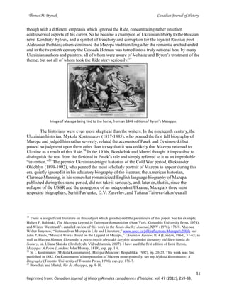Thomas M. Prymak Canadian Journal of History
11
Reprinted from: Canadian Journal of History/Annales canadiennes d’histoire, vol. 47 (2012), 259-83.
though with a different emphasis which ignored the Ride, concentrating rather on other
controversial aspects of his career. So he became a champion of Ukrainian liberty to the Russian
rebel Kondraty Ryleev, and a symbol of treachery and corruption for the loyalist Russian poet
Aleksandr Pushkin; others continued the Mazepa tradition long after the romantic era had ended
and in the twentieth century the Cossack Hetman was turned into a truly national hero by many
Ukrainian authors and painters, all of whom were aware of Voltaire and Byron’s treatment of the
theme, but not all of whom took the Ride story seriously.19
Image of Mazepa being tied to the horse, from an 1846 edition of Byron’s Mazeppa.
The historians were even more skeptical than the writers. In the nineteenth century, the
Ukrainian historian, Mykola Kostomarov (1817-1885), who penned the first full biography of
Mazepa and judged him rather severely, related the accounts of Pasek and Otwinowski but
passed no judgment upon them other than to say that it was unlikely that Mazepa returned to
Ukraine as a result of this Ride.20
In the 1930s, Borshchak and Martel thought it impossible to
distinguish the real from the fictional in Pasek’s tale and simply referred to it as an improbable
“invention.”21
The premier Ukrainian émigré historian of the Cold War period, Oleksander
Ohloblyn (1899-1992), who penned the most scholarly portrait of Mazepa to appear during this
era, quietly ignored it in his adulatory biography of the Hetman; the American historian,
Clarence Manning, in his somewhat romanticized English language biography of Mazepa,
published during this same period, did not take it seriously, and, later on, that is, since the
collapse of the USSR and the emergence of an independent Ukraine, Mazepa’s three most
respected biographers, Serhii Pavlenko, D.V. Zuravlov, and Tatiana Tairova-Iakovleva all
19
There is a significant literature on this subject which goes beyond the parameters of this paper. See for example,
Hubert F. Babinski, The Mazeppa Legend in European Romanticism (New York: Columbia University Press, 1974),
and Wiktor Weintraub’s detailed review of this work in the Keats-Shelley Journal, XXV (1976), 176-9. Also see
Walter Smyrniw, “Hetman Ivan Mazepa in Life and Literature,” www.uocc.ca/pfd/reflections/Mazepa%20life and
John P. Pauls, “Musical Works Based on the Legend of Mazepa,” Ukrainian Review, II, 4 (London, 1964), 57-65; as
well as Mazepa Hetman Ukrainskyi u poetychnykh obrazakh koryfeiv ukrainskoi literatury vid Shevchenka do
Sosiury, ed. Uliana Skalska (Drohobych: Vidrodzhennia, 2007). I have used the first edition of Lord Byron,
Mazeppa: A Poem (London: John Murray, 1819), esp. pp. 1-9.
20
N. I. Kostomarov [Mykola Kostomarov], Mazepa (Moscow: Respublika, 1992), pp. 20-23. This work was first
published in 1882. On Kostomarov’s interpretation of Mazepa more generally, see my Mykola Kostomarov: A
Biography (Toronto: University of Toronto Press, 1996), esp. pp. 176-7.
21
Borschak and Martel, Vie de Mazeppa, pp. 9-10.
 