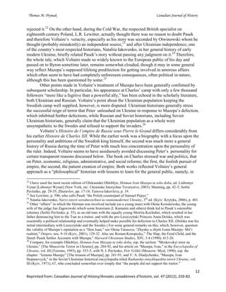 Thomas M. Prymak Canadian Journal of History
12
Reprinted from: Canadian Journal of History/Annales canadiennes d’histoire, vol. 47 (2012), 259-83.
rejected it.22
On the other hand, during the Cold War, the respected British specialist on
eighteenth century Poland, L.R. Lewitter, actually thought there was no reason to doubt Pasek
and therefore Voltaire’s veracity, especially as his story was seconded by Otwinowski whom he
thought (probably mistakenly) an independent source,23
and after Ukrainian independence, one
of the country’s most respected historians, Nataliia Iakovenko, in her general history of early
modern Ukraine, briefly related Pasek’s story without passing any judgment on it.24
Therefore,
the whole tale, which Voltaire made so widely known to the European public of his day and
passed on to Byron sometime later, remains somewhat clouded, though it may in some general
way reflect Mazepa’s supposed lifelong predilection for getting involved in amorous affairs
which often seem to have had completely unforeseen consequences, often political in nature,
although this has been questioned by some.25
Other points made in Voltaire’s treatment of Mazepa have been generally confirmed by
subsequent scholarship. In particular, his appearance at Charles’ camp with only a few thousand
followers “more like a fugitive than a powerful ally,” has been echoed in the scholarly literature,
both Ukrainian and Russian. Voltaire’s point about the Ukrainian population keeping the
Swedish camp well supplied, however, is more disputed. Ukrainian historians generally stress
the successful reign of terror that Peter unleashed on Ukraine in response to Mazepa’s defection,
which inhibited further defections, while Russian and Soviet historians, including Soviet
Ukrainian historians, generally claim that the Ukrainian population as a whole were
unsympathetic to the Swedes and refused to support the invaders.26
Voltaire’s Histoire de l’empire de Russie sous Pierre le Grand differs considerably from
his earlier Histoire de Charles XII. While the earlier work was a biography with a focus upon the
personality and ambitions of the Swedish king himself, the second was much more a general
history of Russia during the time of Peter with much less concentration upon the personality of
the ruler. Indeed, Voltaire seems to have assiduously avoided discussing Peter’s personality for
certain transparent reasons discussed below. The book on Charles stressed war and politics, that
on Peter, economic, religious, administrative, and social reforms; the first, the foolish pursuit of
empire, the second, the patient creation of empire. Both works reflected Voltaire’s general
approach as a “philosophical” historian with lessons to learn for the general public, namely, in
22
I have used the most recent edition of Oleksander Ohloblyn, Hetman Ivan Mazepa ta ioho doba, ed. Liubomyr
Vynar [Lubomyr Wynar] (New York, etc: Ukrainske Istorychne Tovarystvo, 2003); Manning, pp. 42-5; Serhii
Pavlenko, pp. 29-35; Zhuravlov, pp. 17-18; Tairova-Iakovleva, p. 19.
23
See Lewitter, p. 590, who calls Pasek “the Polish counterpart of Samuel Pepys.”
24
Natalia Iakovenko, Narys istorii serednovichnoi ta rannomodernoi Ukrainy, 3rd
ed. (Kyiv: Krytyka, 2006), p. 401.
25
Other “affairs” in which the Hetman was involved include (as a young man) with Olena Kowalewska, the young
wife of the judge Jan Zagorowski which some historians (I. Kamanin and others) think led to Pasek’s ostensible
calumny (Serhii Pavlenko, p. 35), as an old man with the equally young Motriia Kochubei, which resulted in her
father denouncing him to the Tsar as a traitor, and with the pro-Leszczyński Princess Anna Dolska, which was
essentially a political relationship and eventually helped make possible his defection to Charles XII. (Dolska was his
initial intermediary with Leszczyński and the Swedes.) For some general remarks on this, which, however, question
the validity of Mazepa’s reputation as a “Don Juan,” see Olena Tarasova, “Zhynky u zhytti Ivana Mazepy: Mif i
realnist,” Dnipro, nos. 9-10 (Kyiv, 2001), 129-32. Also see Roman Koropecky,” The Slap, the Feral Child, and the
Steed: Pasek Settles Accounts with Mazepa,” Harvard Ukrainian Studies, XIV, 3-4 (1990), 413-26.
26
Compare, for example Ohloblyn, Hetman Ivan Mazepa ta ioho doba, esp. the section: “Moskovskyi teror na
Ukraini,” [The Muscovite Terror in Ukraine], pp. 284-92, and his article on “Mazepa, Ivan,” in the Encyclopedia of
Ukraine, vol. III (Toronto, 1993), pp. 353-5, with N. I. Pavlenko, Petr Velikii (Moscow: Mysl, 1990), esp. the
chapter: “Izmena Mazepy” [The treason of Mazepa], pp. 261-91, and V. A. Diadychenko, “Mazepa, Ivan
Stepanovych,” in the Soviet Ukrainian historical encyclopedia titled Radianska entsyklopediia istorii Ukrainy, vol.
III (Kyiv, 1971), 67, who concluded somewhat over-simply that “the people did not support the traitor.”
 