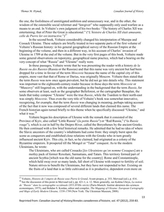 Thomas M. Prymak Canadian Journal of History
13
Reprinted from: Canadian Journal of History/Annales canadiennes d’histoire, vol. 47 (2012), 259-83.
the one, the foolishness of unmitigated ambition and unnecessary war, and in the other, the
wisdom of the ostensible social reformer and “lawgiver” who supposedly only used warfare as a
means to an end. In Voltaire’s own judgment of his two books: “The history of Charles XII was
entertaining; that of Peter the Great is educational.” (“L’histoire de Charles XII était amusante,
celle de Pierre Ier est instructive.”)27
In the second book, Voltaire considerably changed his interpretation of Mazepa and
Cossack Ukraine. These subjects are briefly treated in two separate parts of the first volume of
Voltaire’s Russian history: in his general geographical survey of the Russian Empire at the
beginning of the volume, and then in a different way, in his account of Charles’ invasion of
Ukraine in 1709 at the end of the volume. But in the very first pages of this book, Voltaire made
some general observations on toponymy, geographical name practice, which had a bearing on the
very concept of what “Russia” and “Ukraine” really were.
In these passages, Voltaire wrote that he was presenting the reader with a history de la
Russie ou des Russies (Russia or the Russias) and that this name was very ancient but had been
dropped for a time in favour of the term Moscovie because the name of the capital city of this
empire, more vast that that of Rome or Darius, was originally Moscow. Voltaire then stated that
the term Russie was now once again prevalent, but he did not go into details why. This statement
was important to the eighteenth-century reader because in those days the term Moscovie or
“Muscovy” still lingered on, with the understanding in the background that the term Russie, for
some observers at least, such as the geographer Belleforest, or the cartographer Beauplan, the
lands that today compose “Ukraine” were the true Russie, while the Tsardom to their north-east
was simply Moscovie. Thus even the very title of Voltaire’s book was somewhat innovative,
recognizing, for example, that the term Russie was changing in meaning, perhaps taking account
of the fact that it now was composed of several different lands that claimed this name. The
French historian again turned briefly to this theme when he specifically discussed “Ukraine,” and
what it was.28
Voltaire began his description of Ukraine with the remark that it consisted of the
Province of Kyiv, also called “Little Russia” (la petite Russie”) or “Red Russia,” (“la Russie
rouge”), which is cut in half by the Dnipro River, called the Borysthenes by the ancient Greeks.
He then continued with a few brief historical remarks. He admitted that he had no idea of where
the Slavic ancestors of the country’s inhabitants had come from: they simply burst upon the
scene as conquerors and established close relations with the Greeks who in turn greatly
influenced ancient Kyiv. This city, in fact, so he claimed, had originated as a colony of the
Byzantine emperors. It prospered till the Mongol or “Tatar” conquest. As to the modern
Ukrainians, he wrote:
The Ukrainians, who are called Cossacks [les Ukrainiens qu’on nomme Cosaques] are a
motley pack of former Roxolani, Sarmatians, and Tatars. This territory formed part of
ancient Scythia [which was the old name for the country]. Rome and Constantinople,
which held sway over so many lands, fall short of Ukraine with respect to fertility of soil.
Nature strives to benefit the Ukrainians, but they have not responded to her. Existing on
the fruits of a land that is as little cultivated as it is productive, dependent even more on
27
Voltaire, Histoire de l’empire de Russie sous Pierre le Grand, Avant-propos, p. 353; Mervaud (ed.), p. 414..
28
See the discussion of this point in Mervaud (ed.), pp. 421-1, n. 12. More generally, see Kaléna Uhryn, La notion
de “Russie” dans la cartographie occidenale (XVI-XVIIIe siècle) (Paris-Munich: Institut ukrainien des sciences
economiques, 1975), and Bohdan S. Kordan, editor and compiler, The Mapping of Ukraine: European Cartography
and Maps of Early Modern Ukraine, 1550-1799 (New York: The Ukrainian Museum, 2008).
 
