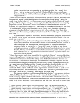 Thomas M. Prymak Canadian Journal of History
14
Reprinted from: Canadian Journal of History/Annales canadiennes d’histoire, vol. 47 (2012), 259-83.
rapine, excessively fond of a possession far superior to anything else – namely their
liberty – and yet having served in turn both Poland and Turkey, they eventually gave
themselves to Russia in 1654, without conceding too much in actual fact, but Peter [has]
subjugated them.29
Voltaire then described the government and administration of Cossack Ukraine, which was ruled
by an elected “hetman” and divided into ten regimental districts. Of the hetman’s power, he
noted, it was similar to that of a west European governor in regions which still enjoyed “certain
privileges.” As to religious history, he erroneously believed that the inhabitants were originally
pagans and Muslims, but became Catholics under the Poles, and then Orthodox under the
Russians. He closed this description with a few remarks on the Zaporozhian Cossacks who lived
“beyond the rapids” (the origin of their name) on the Dnipro River: they were freebooters,
courageous brigands, who lived without women in their colony and were of the Greek faith.
They served the Russian army, and, he concluded ominously “woe betide anyone who falls into
their hands.”30
In his account of Charles XII and Poltava, Voltaire again turned to Ukraine and noted that
the Swedish king’s “strange” decision to enter that country was inspired by Mazepa “who was
an old man of seventy.”
Having no children, he should to all appearances have been thinking only of ending his
days in peace. Gratitude should also have ensured his attachment to the Tsar, to whom he
owed his position, but, whether he had genuine grounds for complaint against that
monarch, whether he was dazzled by Charles XII’s name, or whether he was simply
seeking independence, he had betrayed his benefactor and secretly defected to the king of
Sweden, deluding himself that he could make his entire nation join his rebellion. [Il avait
trahi son bienfacteur, et s’était donné en secret au roi de Suède, se flattant de faire avec
lui révolter toute sa nation.]31
Voltaire then repeated much of the story told in his earlier book: Mazepa’s promises, Ukrainian
support and supplies, and Mazepa’s appearance more like a fugitive than a prince. But the tone is
different and Voltaire now claimed that in large it was the Swedes and not the Russians who
devastated the Ukrainian towns and villages, and that Charles was simply “beguiled” that the
Ukrainian population would rise up against the Muscovites. Voltaire ends with a colourful but
very negative portrait of the Zaporozhian Cossacks whose leader, Kost Hordienko, met with
Mazepa: “The two barbarians had a parley,” says Voltaire, and a treaty of alliance was
concluded. But the support of Mazepa and the Zaporozhians rendered Charles no good; he was
still defeated at Poltava, which subsequently gave the Tsar a free hand to continue his reforms
and, to use Voltaire’s own expression, “police a great part of the world”32
The changed attitudes toward Mazepa and Ukraine in Voltaire’s two accounts, his history
of Charles XII, and his history of Russia, are self-evident. In the former, Ukraine is a country
which has always aspired to be free; in the latter, it is the homeland of barbarous Cossacks who
deserved to be put down so that Peter could expand his reforms and civilize a greater part of the
world. In the former, Mazepa is a gifted, industrious, and wise ruler, who strove to actually make
29
Voltaire, Histoire de l’empire de Russie sous Pierre le Grand, p. 364; tr. p. 47; Mervaud (ed.), pp. 449-50.
30
Voltaire, Histoire de l’empire de Russie sous Pierre le Grand, p. 365; tr. p. 47-8; Mervaud (ed.), pp. 450-52..
31
Voltaire, Histoire de l’empire de Russie sous Pierre le Grand, pp. 461-2; tr. p. 132; Mervaud (ed.), p. 669-70.
32
“Elle a donné au Czar la liberté de policer une grande partie du monde.” Ibid., pp. 463-8, 472; tr. pp. 132-7;
Mervaud (ed.), pp. 673-88, esp. p. 688. Jenkins translates this last remark as to “civilize a great part of the world,”
which may be taking translator’s license rather far, though in general Voltaire certainly thought in such terms.
 
