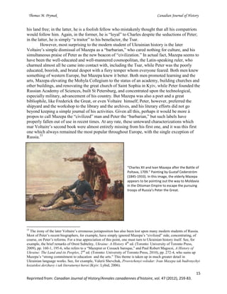 Thomas M. Prymak Canadian Journal of History
15
Reprinted from: Canadian Journal of History/Annales canadiennes d’histoire, vol. 47 (2012), 259-83.
his land free; in the latter, he is a foolish fellow who mistakenly thought that all his compatriots
would follow him. Again, in the former, he is “loyal” to Charles despite the seductions of Peter;
in the latter, he is simply “a traitor” to his benefactor, the Tsar.
However, most surprising to the modern student of Ukrainian history is the later
Voltaire’s simple dismissal of Mazepa as a “barbarian,” who cared nothing for culture, and his
simultaneous praise of Peter as the new beacon of “civilization.” In actual fact, Mazepa seems to
have been the well-educated and well-mannered cosmopolitan, the Latin-speaking ruler, who
charmed almost all he came into contact with, including the Tsar, while Peter was the poorly
educated, boorish, and brutal despot with a fiery temper whom everyone feared. Both men knew
something of western Europe, but Mazepa knew it better. Both men promoted learning and the
arts, Mazepa elevating the Mohyla Collegium to the status of an academy, building churches and
other buildings, and renovating the great church of Saint Sophia in Kyiv, while Peter founded the
Russian Academy of Sciences, built St Petersburg, and concentrated upon the technological,
especially military, advancement of his country. But Mazepa was also a poet and a great
bibliophile, like Frederick the Great, or even Voltaire himself; Peter, however, preferred the
shipyard and the workshop to the library and the archives, and his literary efforts did not go
beyond keeping a simple journal of his activities. Given all this, perhaps it would be more à
propos to call Mazepa the “civilized” man and Peter the “barbarian,” but such labels have
properly fallen out of use in recent times. At any rate, these untoward characterizations which
mar Voltaire’s second book were almost entirely missing from his first one, and it was this first
one which always remained the most popular throughout Europe, with the single exception of
Russia.33
“Charles XII and Ivan Mazepa after the Battle of
Poltava, 1709.” Painting by Gustaf Cederström
(1845-1933). In this image, the elderly Mazepa
appears to be pointing out the way to Moldavia
in the Ottoman Empire to escape the pursuing
troops of Russia’s Peter the Great.
33
The irony of the later Voltaire’s erroneous juxtaposition has also been lost upon many modern students of Russia.
Most of Peter’s recent biographers, for example, have simply ignored Mazepa’s “civilized” side, concentrating, of
course, on Peter’s reforms. For a true appreciation of this point, one must turn to Ukrainian history itself. See, for
example, the brief remarks of Orest Subtelny, Ukraine: A History 4th
ed. (Toronto: University of Toronto Press,
2009), pp. 160-1, 195-6, who refers to a “Mazepist or Cossack baroque,” and Paul Robert Magocsi, A History of
Ukraine: The Land and its Peoples, 2nd
ed. (Toronto: University of Toronto Press, 2010), pp. 272-4, who sums up
Mazepa’s “strong commitment to education and the arts.” This theme is taken up in much greater detail in
Ukrainian language works. See, for example, Valerii Shevchuk, Prosvichenyi volodar: Ivan Mazepa iak budivnychyi
kozatskoi derzhavy i iak literaturnyi heroi (Kyiv: Lybid, 2006).
 