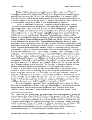 Thomas M. Prymak Canadian Journal of History
16
Reprinted from: Canadian Journal of History/Annales canadiennes d’histoire, vol. 47 (2012), 259-83.
In light of all this, the question immediately arises: What brought about Voltaire’s
changed interpretation of Ukrainian history? Was it simply the passage of time and a maturing
sense of history and proportion? Or, was it the gradual accumulation of new evidence which
compelled a different analysis and altered conclusions? Or again, were there more mundane, not
to say base, reasons for his new interpretations? In actuality, it seems to have been a combination
of all three factors, though the last seems to have been exceptionally important.
The fact of the matter is that Voltaire’s Histoire de l’empire de Russie sous Pierre le
Grand was a commissioned work. After several years of growing interest in the subject and
repeated approaches to the Russian court, Voltaire was finally hired by Peter’s daughter, the
Empress Elizabeth I, to write a history of her father and his times. The work was paid for by the
empress and supported in part with materials supplied by her emissaries, in particular, Count
Ivan Shuvalov, who in general oversaw the project. Through Shuvalov, Voltaire was able,
though with some difficulties due to the war that was then raging in Europe, to receive materials
collected by various Russian scholars such as G. F. Müller and Mikhail Lomonosov. There can
be little doubt that these scholars, Müller the proud German academician who owed his very
position to Peter’s westernizing reforms, Lomonosov the fierce Russian polymath and nationalist
who resented the German’s influence but likewise admired Peter, and the cosmopolitan Shuvalov
himself, all pushed Voltaire in a certain direction, though self-censorship certainly played an
important role. It should be remembered that the Russian court under Elizabeth was a creature of
Peter’s reforms and the iron-willed Tsar was simply idolized by it. Thus, for example, Voltaire
simply could not freely and uninhibitedly discuss untoward or embarrassing subjects such as the
Tsar’s shocking cruelties, crude manners, and drunken escapades in which, we now know, he
mocked Orthodox Christianity; nor could he go into details about the base origin of Peter’s wife
and successor, Catherine I, or openly and frankly discuss Peter’s ostensible murder of his only
son, Alexis. Moreover, Peter’s enemies were loathed by the court and Mazepa turned out to be
one of the opponents that most infuriated the Tsar. Therefore, in spite of the fact that, so far as
we know, most of the Russian materials supplied to the philosophe did not contain any
evaluation of Mazepa and his revolt, and some might not even have reached him on time for
inclusion in the first volume of his history, for this particular public, the Hetman could hardly be
painted in any other way than that of an evil “traitor” to Russia; and, in the end, Voltaire did
pretty much take this position in his book. Of course, the story of Peter’s drunken threat to have
Mazepa impaled is also omitted from this account. Moreover, Ukraine, now also called “Little
Russia” by Voltaire, belonged to the new Russian Empire created by Peter, and therefore there
could be no discussion of any land which had “always aspired to be free.”34
Of course, this did not mean that Voltaire was a dishonest hypocrite who wrote things
that he did not honestly believe. In fact, he did truly believe in Peter’s ostensible genius and his
supposedly almost miraculous transformation of Russia from a “barbarous north” into a
“civilized” country. His paeans of praise in favour of the new Russia were genuine. This is
34
For a glimpse of the extent to which Voltaire was censored by the Russian court, and Shuvalov in particular, see
his letter to Shuvalov dated at Ferney, June 11, 1761, in Oeuvres historiques, pp. 598-602; tr. pp. 252-5, in which
Voltaire uses his usual irony (not to say sarcasm) to defend some of his positions against Russian criticisms. In this
letter, however, Voltaire, knowing, so it seems, on which side his bread was buttered, does not address major issues,
let alone the Ukrainian question, only discussing certain points of detail. On Lomonosov’s influence, in particular,
see the brief discussion in Wilberger, pp. 36-49, esp. p. 49, and the more detailed one in Mervaud (ed.), pp. 101ff.,
who also discusses Voltaire’s relations with Shuvalov and the Russian court generally and emphasizes
communications difficulties between the philosophe and the Russians. Some of the French language texts of
Voltaire’s various exchanges with the Russian scholars are collected in Shmurlo, passim.
 