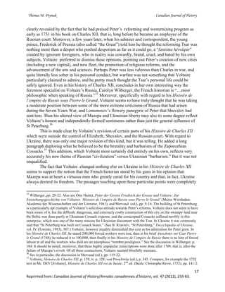 Thomas M. Prymak Canadian Journal of History
17
Reprinted from: Canadian Journal of History/Annales canadiennes d’histoire, vol. 47 (2012), 259-83.
clearly revealed by the fact that he had praised Peter’s reforming and westernizing program as
early as 1731 in his book on Charles XII, that is, long before he became an employee of the
Russian court. Moreover, a few years later, when his admirer and correspondent, the young
prince, Frederick of Prussia (also called “the Great”) told him he thought the reforming Tsar was
nothing more than a despot who pushed despotism as far as it could go, a “fantôme héroïque”
created by ignorant foreigners, who in reality was cowardly, brutal, cruel, and hated by his own
subjects, Voltaire preferred to dismiss these opinions, pointing out Peter’s creation of new cities
(including a new capital), and new fleet, the promotion of religious reforms, and the
advancement of the arts and sciences. Perhaps Peter was less valorous than Charles in war, and
quite literally less sober in his personal conduct, but warfare was not something that Voltaire
particularly claimed to admire, and he pretty much thought the Tsar’s personal life could be
safely ignored. Even in his history of Charles XII, concludes in her own interesting way the
foremost specialist on Voltaire’s Russia, Carolyn Wilberger, the French historian is “…most
philosophic when speaking of Russia.”35
Moreover, specifically with regard to his Histoire de
l’empire de Russie sous Pierre le Grand, Voltaire seems to have truly thought that he was taking
a moderate position between some of the more extreme criticisms of Russia that had arisen
during the Seven Years War, and Lomonosov’s flowery panegyric of Peter that Shuvalov had
sent him. Thus his altered view of Mazepa and Ukrainian liberty may also to some degree reflect
Voltaire’s honest and independently-formed sentiments rather than just the general influence of
St Peterburg.36
This is made clear by Voltaire’s revision of certain parts of his Histoire de Charles XII
which were outside the control of Elizabeth, Shuvalov, and the Russian court. With regard to
Ukraine, there was only one major revision of this kind, but it was telling. He added a long
paragraph deploring what he believed to be the brutality and barbarism of the Zaporozhian
Cossacks.37
This addition, which Voltaire most certainly did entirely on his own, reflects very
accurately his new theme of Russian “civilization” versus Ukrainian “barbarism.” But it was not
unqualified.
The fact that Voltaire changed nothing else on Ukraine in his Histoire de Charles XII
seems to support the notion that the French historian stood by his guns in his opinion that
Mazepa was at heart a virtuous man who greatly cared for his country and that, in fact, Ukraine
always desired its freedom. The passages touching upon these particular points were completely
35
Wilberger, pp. 29-32. Also see Otto Haintz, Peter der Grosse Friedrich der Grosse und Voltaire: Zur
Entstehungsgeschichte von Voltaires ‘Histoire de l’empire de Russie sous Pierre le Grand’ (Mainz-Wiesbaden:
Akademie der Wissenschaften und der Literatur, 1961), and Mervaud (ed.), pp. 9-16. The building of St Petersburg
is a particularly apt example of Voltaire’s solicitous attitude towards Peter’s reforms. Voltaire does not seem to have
been aware of it, but the difficult, dangerous, and extremely costly construction of this city on the swampy land near
the Baltic was done partly at Ukrainian Cossack expense, and the conscripted Cossacks suffered terribly in this
enterprise, which was one of the many reasons for Ukrainian discontent with the Tsar. In Ukraine it was commonly
said that “St Peterburg was built on Cossack bones.” (See B. Kravtsiv, “St Petersburg,” Encyclopedia of Ukraine,
vol. IV (Toronto, 1993), 507.) Voltaire, however steadily diminished this cost as his admiration for Peter grew. In
his Histoire de Charles XII, he stated 200,000 forced workers were lost, then in his brief Anecdotes sur Czar Pierre
le Grand (1748), he reduced it to 100,000, then finally in his Histoire de l’empire de Russie there is no hint of forced
labour at all and the workers who died are an amorphous “nombre prodigieux.” See the discussion in Wilberger, p.
104. It should be noted, moreover, that these highly unpopular conscriptions were done after 1709, that is, after the
failure of Mazepa’s revolt. Of all these connections, Voltaire seemed blissfully unaware.
36
See in particular, the discussion in Mervaud (ed.), pp. 119-22.
37
Voltaire, Histoire de Charles XII, p. 159; tr. p. 128; von Proschwitz (ed.), p. 345. Compare, for example the 1732
text in Mr. DEV [Voltaire], Histoire de Charles XII roi de Suède, 2nd
ed. (Basle: Christophe Revis, 1732), pp. 141-2.
 