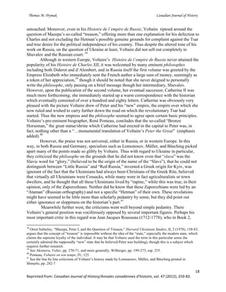 Thomas M. Prymak Canadian Journal of History
18
Reprinted from: Canadian Journal of History/Annales canadiennes d’histoire, vol. 47 (2012), 259-83.
untouched. Moreover, even in his Histoire de l’empire de Russie, Voltaire tiptoed around the
question of Mazepa’s so-called “treason,” offering more than one explanation for his defection to
Charles and not excluding the Hetman’s possible genuine grounds for complaint against the Tsar
and true desire for the political independence of his country. Thus despite the altered tone of his
work on Russia, on the question of Ukraine at least, Voltaire did not sell out completely to
Shuvalov and the Russian court. 38
Although in western Europe, Voltaire’s Histoire de l’empire de Russie never attained the
popularity of his Histoire de Charles XII, it was welcomed by many eminent philosophes
including both Diderot and d’Alembert, and in Russia itself the first volume was greeted by the
Empress Elizabeth who immediately sent the French author a large sum of money, seemingly as
a token of her appreciation,39
though it should be noted that she never deigned to personally
write the philosophe, only passing on a brief message though her intermediary, Shuvalov.
However, upon the publication of the second volume, her eventual successor, Catherine II was
much more forthcoming; she immediately started up a warm correspondence with the historian
which eventually consisted of over a hundred and eighty letters. Catherine was obviously very
pleased with the picture Voltaire drew of Peter and his “new” empire, the empire over which she
now ruled and wished to carry further down the road on which the revolutionary Tsar had
started. Thus the new empress and the philosophe seemed to agree upon certain basic principles.
Voltaire’s pre-eminent biographer, René Pomeau, concludes that the so-called “Bronze
Horseman,” the great statue/shrine which Catherine had erected in the capital to Peter was, in
fact, nothing other than a “…monumental translation of Voltaire’s Peter the Great” (emphasis
added).40
However, the praise was not universal, either in Russia, or in western Europe. In this
way, in both Russia and Germany, specialists such as Lomonosov, Müller, and Büsching picked
apart many of the points made so glibly by Voltaire. Thus with regard to Ukraine in particular,
they criticized the philosophe on the grounds that he did not know even that “slava” was the
Slavic word for “glory,” (believed to be the origin of the name of the “Slavs”), that he could not
distinguish between “Little Russia” and “Red Russia,” invented a Greek origin for Kyiv, was
ignorant of the fact that the Ukrainians had always been Christians of the Greek Rite, believed
that virtually all Ukrainians were Cossacks, while many were in fact agriculturalists or town
dwellers, and he thought that all these Ukrainians lived by “rapine,” while this was true, in their
opinion, only of the Zaporozhians. Neither did he know that these Zaporozhians were led by an
“Ataman” (Russian orthography) and not a specific “Hetman” of their own. These revelations
might have seemed to be little more than scholarly pedantry by some, but they did point out
either ignorance or sloppiness on the historian’s part.41
Meanwhile further west, the criticisms went well beyond simple pedantry. There
Voltaire’s general position was vociferously opposed by several important figures. Perhaps his
most important critic in this regard was Jean Jacques Rousseau (1712-1778), who in Book 2,
38
Orest Subtelny, “Mazepa, Peter I, and the Question of Treason,” Harvard Ukrainian Studies, II, 2 (1978), 158-83,
argues that the concept of “treason” is impossible without the idea of the “state,” especially the modern state, which
claims the supreme loyalty of the individual. It may be that Voltaire used the term in this particular sense (he
certainly admired the supposedly “new” state that he believed Peter was building), though this is a subject which
requires further research.
39
See Akimova, Volter, pp. 270-71, and more generally, Wilberger, pp. 199-273, esp. 235.
40
Pomeau, Voltaire en son temps, IV, 125.
41
See the line by line criticisms of Voltaire’s history made by Lomonosov, Müller, and Büsching printed in
Shmurlo, pp. 282-7
 