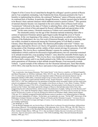Thomas M. Prymak Canadian Journal of History
19
Reprinted from: Canadian Journal of History/Annales canadiennes d’histoire, vol. 47 (2012), 259-83.
Chapter 8 of his Contrat Social stated that he thought his colleague’s positive portrait of Russia
and its Tsar completely misleading. Like Frederick the Great, Rousseau pointed to the Tsar’s
brutality in implementing his reforms, the continued “barbarous” nature of Russian society, and
its continued lack of freedom. In particular, thought Rousseau, Voltaire ignored what he believed
to be Russia’s basic national character which inhibited extensive positive reform.42
This question
of national character became very important in the next century when in Russia itself various
“westernizers” followed in the steps of Voltaire in admiring Peter, while so-called “Slavophiles”
were much more critical of him and argued for Russia’s different path and special place in the
world.43
In this same century, Ukrainian reactions to Voltaire were somewhat different.
The nineteenth century was the age of the Ukrainian national awakening when after a
century of repression Ukrainian opinion again began to poke through the cover of Tsarist
censorship. At the very beginning of the century, in the anonymous so-called Istoriia Rusov
(History of the Ruthenians), the very first work of historical thought, not to say scholarship, that
was widely circulated in manuscript among the Ukrainian gentry of Left-Bank or eastern
Ukraine, where Mazepa had once ruled, “the illustrious philosopher and writer” Voltaire was
approvingly cited and his Histoire de Charles XII quoted in extenso to help prove the freedom-
loving nature of the Ukrainians and the validity of their current strivings for autonomy, if not full
independence. The Istoriia Rusov explained Mazepa’s reasons for wanting Ukrainian
independence (which could not be discussed in legal publications), but was somewhat restrained
in its attitude towards him, even accepting Voltaire’s story about his ostensible Polish origins, as
did Russian opinion generally.44
This Istoriia Rusov was clandestinely circulated in manuscript
for almost half a century until it was finally printed in the 1840s, but it seems to have influenced
entire generations of Ukrainians in their attitude towards Mazepa, if not necessarily towards
Voltaire. A good example of this influence was the Ukrainian national poet, Taras Shevchenko
(1814-1861), who read the Istoriia Rusov and seems to have greatly admired Mazepa’s try for
42
See, in particular, Jean-Jacques Rousseau, “Du Contrat Social,” in his Oeuvres complètes, ed. Bernard Gagnebin
and Marcel Raymond, vol. III (Paris: Gallimard, 1964), 349-472, esp. 386, and the discussion in Wilberger, pp. 199-
273. It is interesting to note that one of the most important studies of Rousseau and national character was by
Oleksander Shulhyn (1889-1960), a Ukrainian émigré living in France after the revolution. See Alexandre
Choulgine, “Les origins de l’ésprit national moderne et Jean Jacques Rousseau,” Annales Jean-Jacques Rousseau,
XXV (1937), 1-285. On a different level, the generation of historians which succeeded Voltaire was also much more
critical in its judgment of the philosophe. For example, in his Histoire de Russie, 5 vols. (Paris: Yverdon, 1782ff.),
IV, Pierre Charles Levesque (1736-1812), a French historian, who had actually lived in Russia for several years,
pointed out that Voltaire had simply ignored the changes in Muscovy that had taken place before Peter, thus
exaggerating his role in Russian history, and he accused his predecessor of simply “selling out to the Russian court”
(Wilberger, p. 253), while the Hungarian subject, Johann Christian Engel (1770-1814) in his Geschichte der Ukraine
und der ukrainischen Cosaken wie auch der Königreiche Halitsch und Wladimir (Halle: Johann Jacob Gebauer,
1796), pp. 321-2 skillfully juxtaposed Swedish and Russian sources to produce a very balanced portrait of Mazepa
which was quite independent of Voltaire. On the latter, see in particular, my essay “On the 200th
Anniversary of the
Publication of Johann Christian von Engel’s ‘History of Ukraine and the Ukrainian Cossacks’,” Germano-Slavica,
X, 2 (1998), 55-62. But after Levesque and Engel, of course, it was the debate on national character which became
of overriding significance.
43
See Wilberger, p. 235ff.
44
For the Russian language text, see Istoriia Rusov ili Maloi Rossii sochinenie Georgiia Koniskago Arkhiepiskopa
Beloruskago (Moscow: Universitetskaia tipografiia, 1846; photorepr. Kyiv: Dzvin, 1991), pp. 184, 200. There is a
discussion of these passages in Élie Borschak [Ilko Borshchak], La légende historique de l’Ukraine: Istorija Rusov
(Paris: Institut d’études Slaves, 1949), pp. 151-2. Also see Zenon E. Kohut, Russian Centralism and Ukrainian
Autonomy: Imperial Absorption of the Hetmanate 1760-1830s (Cambridge, Mass: Harvard Ukrainian Research
Institute, 1988), pp. 272-3.
 