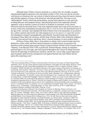 Thomas M. Prymak Canadian Journal of History
2
Reprinted from: Canadian Journal of History/Annales canadiennes d’histoire, vol. 47 (2012), 259-83.
Although today Voltaire is known primarily as a satirist who, for example, savagely
ridiculed philosophical optimism in his tale titled Candide (1759), in his own day he was also
well-known as a historian who was critical of what he believed to have been the narrow interests
and scholarly pedantry of many of the historians who had preceded him. Striving to write
“philosophical” history which took up big themes, paying much attention to story and style,
avoiding laborious and annalistic history, and jettisoning much of the traditional scholarly
apparatus, such as extensive citation of sources in footnotes or elsewhere, in his various
historical works he described many of the most important people and events of his own time, or,
at least, of the times immediately preceding him. His Le siècle de Louis XIV described France in
the age of the “sun king” and expanded the field of history from wars and politics to economics,
law, culture, manners and morals; his wide-ranging Essai sur les moeurs et l’esprit des nations
also attempted to expand it geographically and culturally beyond Europe and Christianity to
encompass China, India, the Americas, and the lands of Islam. Both works shifted the emphasis
in history from ancient Greece and Rome, that is, classical antiquity, to more modern times.2
All three of these shifts, that is, from politics to culture, from western Europe narrowly
defined to a wider world, and from classical antiquity to modern history are present in his
historical works touching upon eastern Europe in general and the Ukraine of the Cossack ruler or
“Hetman,” Ivan Mazepa (1639-1709), in particular. Hetman Mazepa, already an important
political figure in his own right, and well respected throughout the various far-flung Ukrainian
lands for his patronage of architecture, literature, and the arts, was to make a great impression
upon European opinion by his unexpected revolt against Russian rule, and Voltaire did not
ignore this surprising event.3
2
The most convenient edition of Voltaire’s historical works is his Oeuvres historiques, ed. René Pomeau (Paris:
Gallimard,, 1957). 1813 pp. Unless otherwise noted, all references in this paper are to this edition. However, I have
also consulted the relevant critical editions published in his voluminous Oeuvres Complètes (Oxford: Voltaire
Foundation, 1968ff.), hereafter OC, and collated references to the various volumes of that edition. For analysis, see
in particular, Jean Goulemot, “Historien,” Inventaire Voltaire, pp. 660-61; J.B. Black, The Art of History: A Study of
Four Great Historians of the Eighteenth century (New York: Russell and Russell, 1965), pp. 29-76; G.P. Gooch,
“Voltaire as Historian,” in his Catherine the Great and Other Studies (Hamden, Conn.: Archon Books, 1966), pp.
199-274; and especially J. H. Brumfitt, Voltaire Historian (Westport, Conn.: Greenwood, 1958; repr. 1985). Also
see Siofra Pierse, “Voltaire Historiographer: Narrative Paradigms,” Studies on Voltaire and the Eighteenth Century,
no. 5 (Oxford, 2008), who at the end of this study gives useful summaries of Voltaire’s various historical works,
including his important article on “History” from the Encyclopédie of Diderot and d’Alembert. For a Russian
translation of this article together with an essay by A.D. Liublinskaia on historical thought in this encyclopedia, see
Istoriia v entsiklopedii Didro i D’Alembera, ed. A. D. Liublinskaia (Leningrad: Nauka, 1978), esp. pp. 7-18. Also in
Russian, see E. A. Kosminsky, “Volter kak istorik,” in Volter: Stati i materialy, ed. B. P. Volgin (Moscow-
Leningrad: Izdatelstvo Akademii Nauk SSSR, 1948), pp. 153-82.
3
For general introductions to Mazepa’s life in English, see Clarence A. Manning, Hetman of Ukraine: Ivan
Mazeppa (New York: Bookman Associates, 1957) which, however, is marked by a romantic tone of hero-worship,
and L. R. Lewitter, “Mazeppa,” History Today, VII, 9 (1957), 590-96, which is more sober but less detailed.
Manning made close use of the much more authoritative French language work of Élie Borschak [Ilko Borshchak]
and René Martel, Vie de Mazeppa (Paris: Calmann-Lévy, 1931). As well, there are three recent more critical
biographies in either Ukrainian or Russian. See Serhii Pavlenko, Ivan Mazepa (Kyiv: Alternatyvy, 2003); D.V.
Zhuravlov, Mazepa: Liudyna polityk lehenda (Kharkiv: Folio, 2007); and Tatiana Tairova-Iakovleva, Mazepa
(Moscow: Molodaia gvardiia, 2007). Also see the beautifully illustrated collection of articles titled Hetman (ed.)
Olha Kovalevska, 2 vols. (Kyiv: Tempora, 2009). At this point, it should be mentioned that the western convention
of spelling “Mazeppa” with two “p’s” which Voltaire himself did not initiate but firmly established, and was
thereafter followed by numerous writers, artists, and musicians, is an error. Mazepa himself always spelled his name
with only one “p.” See Theodore Mackiw, “Mazepa or Mazeppa?” Ukrainian Review, X, 4 (London, 1963), 42-45.
 
