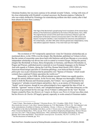 Thomas M. Prymak Canadian Journal of History
20
Reprinted from: Canadian Journal of History/Annales canadiennes d’histoire, vol. 47 (2012), 259-83.
Ukrainian freedom, but was more cautious in his attitude towards Voltaire, writing with irony of
his close relationship with Elizabeth’s eventual successor, the Russian empress, Catherine II,
who was widely disliked by Ukrainians for reintroducing serfdom into their country after it had
been absent for more than a century.45
Title Page of Ilko Borshchak’s paraphrasing French translation of the Istoria Rusov
(History of the Ruthenians) published by the Institut d’Études Slaves, Paris, 1949.
The original Russian version of this work had an enormous influence upon the
development of Ukrainian national consciousness both in the 19th century and
beyond. During the Cold War, it was translated into Ukrainian and published in
the United States, and after 1991 when Ukraine gained state independence, many
new editions appeared. However, it has never been put into English.
The revolution of 1917 temporarily opened new vistas for Ukrainian scholarship and, as
mentioned above, in the 1920s even the émigré, Ilko Borshchak, published on Voltaire in Kyiv.
But the curtain of censorship came down hard with Stalinism and all pro-Mazepa or even merely
independent scholarship was driven into exile in central or western Europe. During this period,
émigrés like Borshchak in France, Borys Krupnytsky in Germany, and Dmytro Doroshenko in
Prague and Warsaw, published positive materials in west European languages on the Hetman.46
And with regards to Voltaire, during the Cold War, Roman Smal-Stocki (1893-1969), an
American-based émigré specialist in Ukrainian philology, even believed that the French
philosophe was so pro-Ukrainian that he penned his own “History of Ukraine,” which would
certainly have surprised Voltaire specialists the world over.47
Meanwhile, in the USSR, the official attitude towards Voltaire was equally positive,
though for entirely different reasons. In the Soviet state, Mazepa was thoroughly vilified as a
traitor to both the Russian and Ukrainian peoples, but Voltaire was in general hailed for his
“progressive” attitudes toward religion and politics; that is, as an enemy of Christianity and
“feudal” social structure, though he was acknowledged to have supported the idea of God to
hold the “ignorant” masses in check, and “enlightened despotism” rather than democracy as the
best form of government for his own age. Given Voltaire’s enthusiasm for the “new” Russian
Empire created by Peter, his Histoire de l’empire de Russie sous Pierre le Grand was often cited,
but his Histoire de Charles XII largely ignored, especially in works aimed at Ukrainian readers
45
John P. Pauls, “Shevchenko on Mazepa,” Ukrainian Review, XV, 3 (London, 1968), 59-65; “Volter,” in
Shevchenkivskyi slovnyk, 2 vols. (Kyiv: Instytut literatury im. T.H. Shevchenka, 1976), I, 136. On Catherine’s role
in the reintroduction of serfdom to Ukraine, see Subtelny, Ukraine: A History, p. 184, and Magocsi, p. 338.
46
In addition to the titles by Borshchak cited above, see his L’Ukraine dans la littérature de l’Europe occidentale
(Paris: Extrait du Monde Slave, 1935), esp. pp. 59-63. Also see Borys Krupnyckyj [Krupnytsky], Hetman Mazepa
und seine Zeit (1687-1709) (Leipzig: Harrassowitz, 1942), and Dmytro Doroschenko [Doroshenko], “Hetman
Mazepa: Sein Leben und Wirken,” Zeitschrift für osteuropeische Geschichte, VII, N.F. 3 (1933), 51-73.
47
See the discussion in Nebeliuk, pp. 74-5.
 