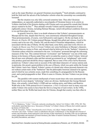 Thomas M. Prymak Canadian Journal of History
21
Reprinted from: Canadian Journal of History/Annales canadiennes d’histoire, vol. 47 (2012), 259-83.
such as the major Brezhnev era general Ukrainian encyclopedia.48
Such attitudes continued to
hold the field until the advent of the Gorbachev reforms when the censorship was considerably
loosened.
But the situation was only fully corrected sometime later. Thus after Ukrainian
independence, an especially authoritative encyclopedia of Ukrainian history in its article on
Voltaire cited both of his histories dealing with Ukraine and even quoted his remark that Ukraine
always wanted to be free.49
Thus attitudes towards Voltaire and his interpretation of early
eighteenth century Ukraine, including Hetman Mazepa, varied with political conditions from era
to era and from place to place.
In general, however, there is no doubt whatsoever that Voltaire’s pronouncements on
Mazepa and his time, despite their brevity, were enormously influential throughout Europe.
These pronouncements, of course, were both positive and negative. On the one hand, in his
Histoire de Charles XII, Voltaire praised Mazepa, thought him gifted and virtuous, loyal to his
country and to his new ally, Charles XII, and devoted to Ukrainian independence, which he
associated with the idea of liberty. On the other hand, some thirty years later in his Histoire de
l’empire de Russie sous Pierre le Grand, Voltaire saw some foolishness in Mazepa’s character,
described him as a traitor to Peter, and stressed what he believed to be the “barbaric” elements in
Ukrainian culture which he contrasted to the new “civilization” promoted through the reforming
measures of the Tsar. This contrast between “civilization” and “barbarism” was one of the main
themes in his history of Russia under Peter and it revealed the extent to which Voltaire believed
that all men were ultimately alike and that rational government by an “enlightened” ruler could
only produce good and should be always supported. But as some of his critics led by Rousseau
pointed out, Voltaire’s ideas took no account of the individual characters of various nations and,
in particular, this posed a great problem in the case of Russia, which was quite unlike the Europe
that Voltaire knew best. Indeed, Voltaire’s praise of a brutal ruler whose personal character was
not without certain traits of the “barbarism” that the philosophic historian claimed to be against,
and of which he was certainly aware, made him something of a propagandist for the Russian
court, and a paid propagandist at that. When it came to Ukraine, the later Voltaire was just doing
his job.
The parallels with western intellectuals of more recent times who were enamored with
Russia and its most despotic “reforming” rulers are obvious. Intellectuals like George Bernard
Shaw, who actually visited Stalin’s USSR and saw nothing amiss, and Sidney and Beatrice
Webb who in the 1930s praised Soviet Communism: A New Civilization were in many ways not
unlike Voltaire who seems to have been the first in a long line of such writers. In the 1930s,
neither Shaw nor the Webbs had much time for Ukraine, though that country was then often in
48
N. O. Modestova, “Volter,” Ukrainska radianska entsyklopediia, 2nd ed. Vol. II (Kyiv: URE, 1978), 385. This
work plainly stated that there was a “discussion of Ukraine” in Voltaire’s history of Russia, but it entirely ignored
his history of Charles XII.
49
M. M. Varvartsev, “Volter,” Entsyklopediia istorii Ukrainy, vol. I (Kyiv: Naukova Dumka, 2003), 629.
Varvartsev also wrote: “Voltaire’s name as embodied in the term ‘Voltairianism’ or free thought and criticism of
tyranny and clericalism, found expression in the activities of [the Ukrainians] Ia. Kozelsky [who was an eighteenth
century philosopher and translator of French literature], [the father of modern Ukrainian literature] I. Kotliarevsky,
the [rebel] Decembrists, and others.”
 