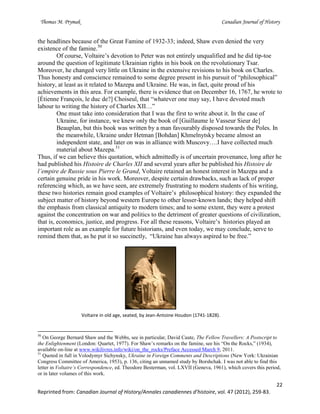 Thomas M. Prymak Canadian Journal of History
22
Reprinted from: Canadian Journal of History/Annales canadiennes d’histoire, vol. 47 (2012), 259-83.
the headlines because of the Great Famine of 1932-33; indeed, Shaw even denied the very
existence of the famine.50
Of course, Voltaire’s devotion to Peter was not entirely unqualified and he did tip-toe
around the question of legitimate Ukrainian rights in his book on the revolutionary Tsar.
Moreover, he changed very little on Ukraine in the extensive revisions to his book on Charles.
Thus honesty and conscience remained to some degree present in his pursuit of “philosophical”
history, at least as it related to Mazepa and Ukraine. He was, in fact, quite proud of his
achievements in this area. For example, there is evidence that on December 16, 1767, he wrote to
[Étienne François, le duc de?] Choiseul, that “whatever one may say, I have devoted much
labour to writing the history of Charles XII…”
One must take into consideration that I was the first to write about it. In the case of
Ukraine, for instance, we knew only the book of [Guillaume le Vasseur Sieur de]
Beauplan, but this book was written by a man favourably disposed towards the Poles. In
the meanwhile, Ukraine under Hetman [Bohdan] Khmelnytsky became almost an
independent state, and later on was in alliance with Muscovy….I have collected much
material about Mazepa.51
Thus, if we can believe this quotation, which admittedly is of uncertain provenance, long after he
had published his Histoire de Charles XII and several years after he published his Histoire de
l’empire de Russie sous Pierre le Grand, Voltaire retained an honest interest in Mazepa and a
certain genuine pride in his work. Moreover, despite certain drawbacks, such as lack of proper
referencing which, as we have seen, are extremely frustrating to modern students of his writing,
these two histories remain good examples of Voltaire’s philosophical history: they expanded the
subject matter of history beyond western Europe to other lesser-known lands; they helped shift
the emphasis from classical antiquity to modern times; and to some extent, they were a protest
against the concentration on war and politics to the detriment of greater questions of civilization,
that is, economics, justice, and progress. For all these reasons, Voltaire’s histories played an
important role as an example for future historians, and even today, we may conclude, serve to
remind them that, as he put it so succinctly, “Ukraine has always aspired to be free.”
Voltaire in old age, seated, by Jean-Antoine Houdon (1741-1828).
50
On George Bernard Shaw and the Webbs, see in particular, David Caute, The Fellow Travellers: A Postscript to
the Enlightenment (London: Quartet, 1977). For Shaw’s remarks on the famine, see his “On the Rocks,” (1934),
available on-line at www.wikilivres.info/wiki/on_the_rocks/Preface Accessed March 9, 2011.
51
Quoted in full in Volodymyr Sichynsky, Ukraine in Foreign Comments and Descriptions (New York: Ukrainian
Congress Committee of America, 1953), p. 136, citing an unnamed study by Borshchak. I was not able to find this
letter in Voltaire’s Correspondence, ed. Theodore Besterman, vol. LXVII (Geneva, 1961), which covers this period,
or in later volumes of this work.
 