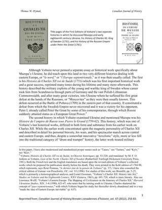 Thomas M. Prymak Canadian Journal of History
3
Reprinted from: Canadian Journal of History/Annales canadiennes d’histoire, vol. 47 (2012), 259-83.
Title pages of the First Editions of Voltaire’s two separate
histories in which he discussed Mazepa and early
eighteenth century Ukraine, his History of Charles XII, King
of Sweden (1731), and his History of the Russian Empire
under Peter the Great (1761).
Although Voltaire never penned a separate essay or historical work specifically about
Mazepa’s Ukraine, he did touch upon this land in two very different histories dealing with
eastern Europe, or “le nord,” or “l’Europe septentrionale,” as it was then usually called. The first
is his Histoire de Charles XII roi de Suède (1731) which was his first important historical work
and a great success, reprinted many times during his lifetime and many more afterwards. This
history described the military exploits of the young and warlike king of Sweden whose career
took him from Scandinavia through parts of Germany and the vast Polish-Lithuanian
Commonwealth, and after many great victories, into Ukraine where he suffered his first great
defeat at the hands of the Russians, or “Muscovites” as they were then usually known. This
defeat occurred at the Battle of Poltava (1709) in the eastern part of that country. It constituted a
defeat from which the Swedish Empire never recovered and it was a victory for his opponent,
Peter I, already called Peter the Great by some of his contemporaries, through which Russia
suddenly attained status as a European Great Power.4
The second history in which Voltaire examined Ukraine and mentioned Mazepa was his
Histoire de l’empire de Russie sous Pierre le Grand (1759-62). This history, which was one of
Voltaire’s last historical works, differed in both form and substance from his earlier work on
Charles XII. While the earlier work concentrated upon the magnetic personality of Charles XII
and described in detail his personal bravery, his wars, and his spectacular march across central
and eastern Europe, and thus, despite a somewhat innovative “novelistic” style, more or less fell
into the traditional category of “drum and trumpet” history, the latter work treated military
In this paper, I have also modernized and standardized proper names such as “Tatars,” not “Tartars,” and “Kyiv,”
not “Kiev.”
4
Voltaire, Histoire de Charles XII roi de Suède, in Oeuvres historiques, pp. 53-320; and translated by M. F. O.
Jenkins as Voltaire, Lion of the North: Charles XII of Sweden (Rutherford: Fairleigh Dickenson University Press,
1981). Both the French text and the English translation are based upon the revised edition of Voltaire’s collected
works which he prepared for publication shortly before his death. They were printed in the Kehl edition of 1784-90,
which represents, says René Pomeau, “le dernier état de la pensée de Voltaire” (p,. 37). I have also consulted the
critical edition of Gunnar von Proschwitz, OC, vol. VI (1996). For studies of this work, see Brumfitt, pp. 5-25,
which is primarily a historiographical analysis, and Lionel Gossman, “Voltaire’s Charles XII: History into Art,”
Studies on Voltaire and the Eighteenth Century, XXV (Geneva, 1963), pp. 691-720, which is more literary. Also see
Lawrence Wolff, “Voltaire’s Eastern Europe: The Mapping of Civilization on the Itinerary of Charles XII,” Harvard
Ukrainian Studies, XIV, 3-4 (1990), 623-47, who notes that by turning south to Ukraine, Charles shattered the
concept of “pays septentrionaux,” with which Voltaire began his study but thereafter slowly abandoned and in a way
“made the idea of Eastern Europe inevitable” (p. 637).
 