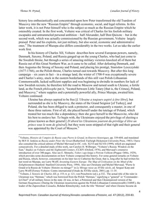 Thomas M. Prymak Canadian Journal of History
4
Reprinted from: Canadian Journal of History/Annales canadiennes d’histoire, vol. 47 (2012), 259-83.
history less enthusiastically and concentrated upon how Peter transformed the old Tsardom of
Muscovy into the new “Russian Empire” through economic, social, and legal reforms. In this
latter work, it is not Peter himself who is the subject so much as the Russian Empire which he
ostensibly created. In the first work, Voltaire was critical of Charles for his foolish military
escapades and untrammeled personal ambition – half Alexander, half Don Quixote – but in the
second work, which was actually commissioned by the Russian government, Voltaire largely
praised Peter and his exploits, not just military, but also social, economic and administrative
ones.5
The treatment of Mazepa also differs considerably in the two works. Let us take the earlier
work first.
In his history of Charles XII, Voltaire describes how several European powers, namely,
Denmark, Saxony, Poland, and Russia ganged up on the young Charles, who had just come to
the Swedish throne, but through a series of amazing military victories knocked all of them but
Russia out of this Great Northern War, as it came to be called. After defeating Denmark, and
then Augustus the Strong of Saxony and Poland, and placing his protégé, Stanisław Leszczyński
(1677-1766), on the Polish throne, Charles turned east towards Muscovy. But after this long
campaign – six years in fact – in a strange land, the winter of 1708-9 was exceptionally severe
and Charles’s army, stuck in the eastern borderlands of this still vast Polish-Lithuanian
Commonwealth, lacked sufficient supplies and was beginning to dwindle in numbers for lack of
new Swedish recruits; he therefore left the road to Moscow and turned south to Ukraine, a fertile
land, as the French philosophe put it, “located between Little Tatary [that is, the Crimea], Poland,
and Muscovy,” where supplies and a potentially powerful ally, Prince Mazepa, awaited him.
Voltaire continued:
Ukraine has always aspired to be free [L’Ukraine a toujours aspiré à être libre]; but
surrounded as she is by Muscovy, the states of the Grand Seignior [of Turkey], and
Poland, she has been obliged to seek a protector, and consequently a master, in one of
these three nations. First of all, she placed herself under the tutelage of Poland, which
treated her too much like a dependency; then she gave herself to the Muscovite, who did
his best to enslave her. To begin with, the Ukrainians enjoyed the privilege of electing a
prince known as their general [ D’abord les Ukrainiens jouirent du privilège d’élire un
prince sous le nom de général]; but they were soon stripped of that right and their general
was appointed by the Court of Moscow.6
5
Voltaire, Histoire de l’empire de Russie sous Pierre le Grand, in Oeuvres historiques, pp. 339-604; and translated
by M.F.O. Jenkins as Russia under Peter the Great (Rutherford: Fairleigh Dickenson University Press, 1983). I have
also consulted the critical edition of Michel Mervaud in OC, vols. XLVI and XLVII (1999), which are paginated
consecutively. For a detailed study of this work, see Carolyn H. Wilberger, “Voltaire’s Russia: Window on the
East,” Studies on Voltaire and the Eighteenth Century, CLXIV (Oxford, 1976), and Mervaud’s extensive
introduction of over 300 pages. Also see E. Shmurlo, Volter i ego kniga o Petrom Velikom (Prague: Orbis, 1929),
which provides some documentation on how Voltaire composed this history. For some general remarks on Voltaire
and Russia, which, however, concentrate on his later ties to Catherine the Great, that is, long after he had written his
last word on Mazepa, see Larry Wolff, Inventing Eastern Europe: The Map of Civilization on the Mind of the
Enlightenment (Stanford: Stanford University Press, 1994). Also see Christiane and Michel Mervaud, “Pierre le
Grand et la Russie de Voltaire: Histoire ou mirage?” in Le Mirage russe au XVIIIe siècle, ed. Serguei Karp and
Larry Wolff (Ferney-Voltaire: Centre international d’étude du XVIIIe siècle, 2001), pp. 11-35.
6
Voltaire, L’histoire de Charles XII, p. 153; tr. p. 121; von Proschwitz (ed.), p.332.. The actual title of the ruler in
Ukrainian was “Hetman,” which was borrowed from the Polish “Hetman,” signifying a “general” or “Commander-
in-Chief” of all military forces in the state. (It was, in fact, a Polonized and then Ukrainianized version of the
German Hauptmann.) During the Ukrainian insurrection against the Polish-Lithuanian Commonwealth (1648ff.), the
leader of the Zaporozhian Cossacks, Bohdan Khmelnytsky, took the title “Hetman” and when Ukraine became de
 