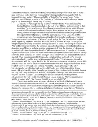 Thomas M. Prymak Canadian Journal of History
5
Reprinted from: Canadian Journal of History/Annales canadiennes d’histoire, vol. 47 (2012), 259-83.
Voltaire then turned to Mazepa himself and penned the following words which were to make a
great impression on the European reading public with important consequences for both the
history of literature and art: “The current holder of that office,” he wrote, “was a Polish
nobleman named Mazepa, a native of the Palatinate of Podolia who had been brought up as a
page of Jan Kazimierz [the former king of Poland].”
As a youth, he was caught having an affair with the wife of a Polish nobleman; the
husband had him bound stark naked on the back of a wild horse and sent him off in that
condition. The horse, which was from Ukraine, returned home, taking with it Mazepa,
who was half-dead of exhaustion and hunger. Some peasants rescued him; he stayed
among them for a long while and distinguished himself in several raids against the Tatars.
His superior knowledge caused him to be greatly revered by the Cossacks, and his
reputation, growing from day to day, obliged the Tsar to make him Prince of Ukraine.7
Voltaire then turned to the causes of Mazepa’s revolt against the Tsar. He related an incident
which supposedly happened sometime before the Battle of Poltava: Mazepa, “a courageous,
enterprising man, tirelessly industrious although advanced in years,” was dining in Moscow with
Peter and the latter told him that the Ukrainian Cossacks should be disciplined and made more
dependent upon Moscow. Voltaire says that Mazepa replied “that the situation of Ukraine and
its national spirit were insuperable obstacles,” (Mazeppa répondit que la situation d’Ukraine et
le génie de cette nation étaient des obstacles insurmontables) to which the Tsar, who was already
somewhat drunk and could not control his anger, called him a traitor and threatened to have him
impaled. When Mazepa returned to Ukraine, he plotted rebellion and resolved “to become
independent [and] …build a powerful kingdom out of Ukraine.” To achieve this, he made a
secret covenant with the king of Sweden. But the Muscovites discovered his designs, attacked his
land and cities, and he was forced to cross over to the Swedes at an inopportune moment. At the
Swedish camp, he appeared, says Voltaire, “more like a fugitive than a powerful ally.”
Nevertheless, he knew his land well and brought Charles hope of holding out in a strange
country. He was loved by all the Cossacks and groups of them continued to defect to the Swedes
and keep their camp well supplied. Voltaire’s description of Mazepa ends with the remark that
only this aid from Mazepa’s Cossacks kept the Swedish army from perishing and that
enticements on the Tsar’s part to return to Russian service failed and “the Cossack remained
faithful to his new ally.” (“Le Cosaque fut fidèle à son nouvel allié.”).8
Voltaire said nothing about Mazepa’s role in the actual Battle of Poltava (which was
actually quite modest) and very little about the Cossack participation in it, but in his description
of Charles’s retreat afterwards noted that the king crossed the Dnipro in the same boat as the
Hetman who was compelled to scuttle several chests of his treasure along the way.9
Similarly,
facto an independent state, this title was retained by its rulers. The Zaporozhians of southern Ukraine, however,
always retained a certain autonomy and after the death of Khmelnytsky in 1657, more and more looked to their own
local leader or Otaman (from the Turkish ata, “father”) first, and the ruler of the entire Cossack state, dubbed by
historians “the Hetmanate,” second. See Iu. A.Mytsyk, “Hetman,” in the Entsyklopediia istorii Ukrainy, vol. II
(Kyiv:Naukova Dumka, 2004), 99.
7
Voltaire, L’histoire de Charles XII, p. 153; tr. p. 122; von Proschwitz (ed.), pp. 332-3. In fact, Mazepa was born
and raised near the town of Bila Tserkva in the Kyiv Palatinate of what was then the Polish-Lithuanian
Commonwealth. He was educated at the Mohyla Collegium in Kyiv and elsewhere before being sent to serve at the
king’s court. During this period, he also spent about three years studying in western Europe, including Holland and
France, before returning to the Commonwealth as a well-rounded and multi-lingual courtier. See Serhii Pavlenko,
pp. 22-30; Zhuravlov, pp. 13-16; Tairova-Iakovleva, pp. 15-17.
8
Voltaire, L’histoire de Charles XII, pp. 155-9; tr. pp. 122-7; von Proschwitz (ed.), pp. 332-44.
9
Voltaire, L’histoire de Charles XII, p. 166; tr. pp. 135-6; von Proschwitz (ed.) p. 359.
 